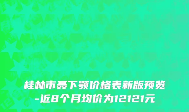 桂林市聂下颚价格表新版预览-近8个月均价为12121元