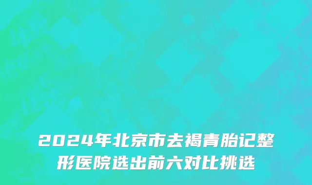 2024年北京市去褐青胎记整形医院选出前六对比挑选