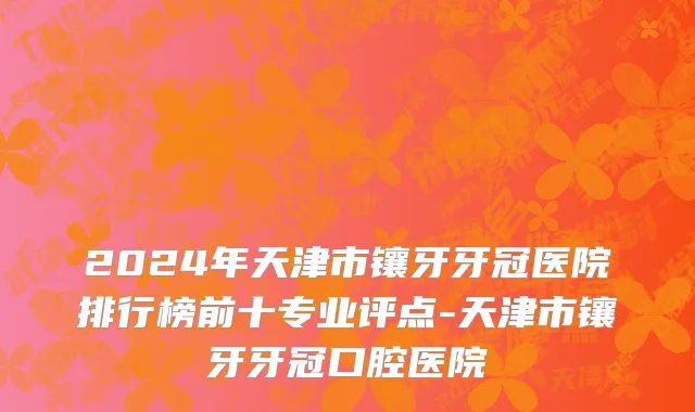 2024年天津市镶牙牙冠医院排行榜前十专业评点-天津市镶牙牙冠口腔医院