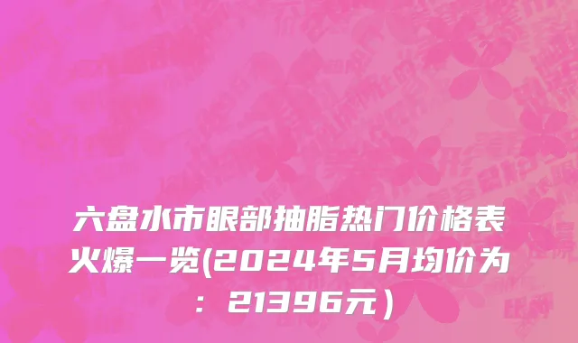 六盘水市眼部抽脂热门价格表火爆一览(2024年5月均价为：21396元）