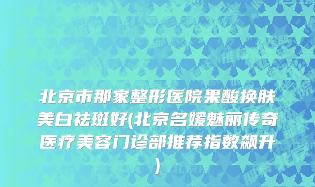 北京市那家整形医院果酸换肤美白祛斑好(北京名媛魅丽传奇医疗美容门诊部推荐指数飙升)