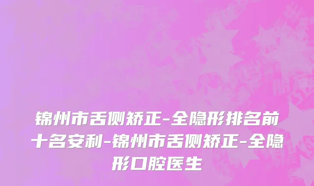 锦州市舌侧矫正-全隐形排名前十名安利-锦州市舌侧矫正-全隐形口腔医生