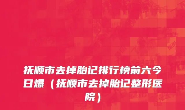 抚顺市去掉胎记排行榜前六今日爆（抚顺市去掉胎记整形医院）