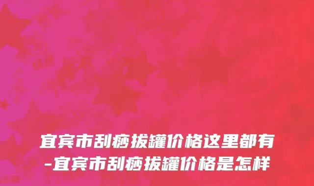 宜宾市刮痧拔罐价格这里都有-宜宾市刮痧拔罐价格是怎样