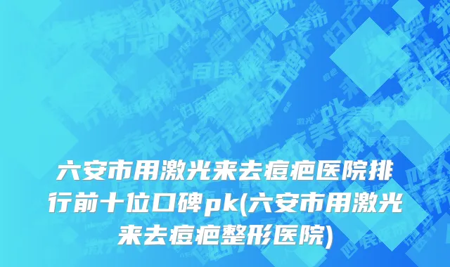 六安市用激光来去痘疤医院排行前十位口碑pk(六安市用激光来去痘疤整形医院)