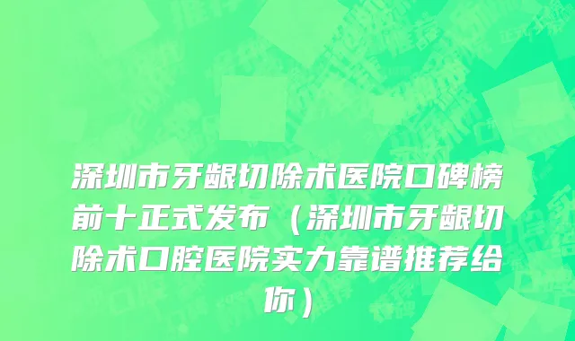 深圳市牙龈切除术医院口碑榜前十正式发布（深圳市牙龈切除术口腔医院实力靠谱推荐给你）