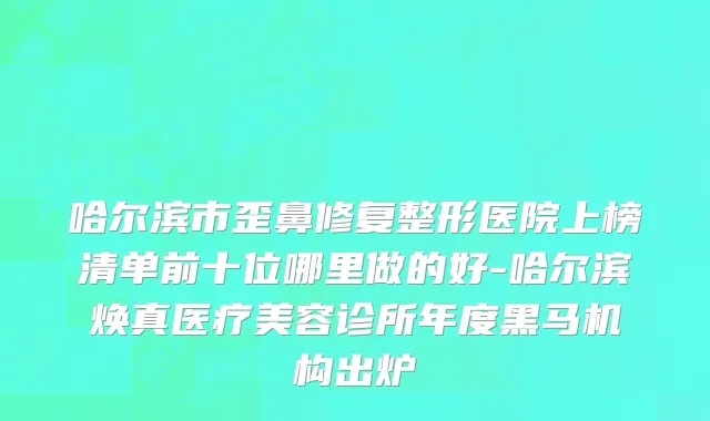 哈尔滨市歪鼻修复整形医院上榜清单前十位哪里做的好-哈尔滨焕真医疗美容诊所年度黑马机构出炉