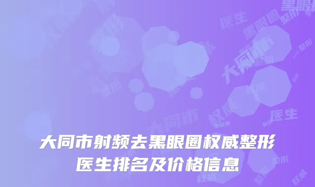大同市射频去黑眼圈权威整形医生排名及价格信息