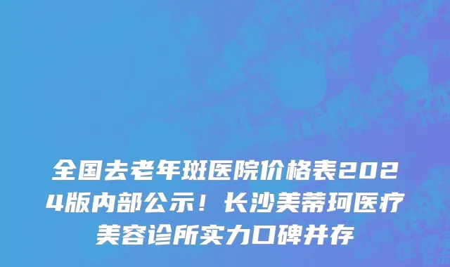 全国去老年斑医院价格表2024版内部公示!长沙美蒂珂医疗美容诊所实力口碑并存