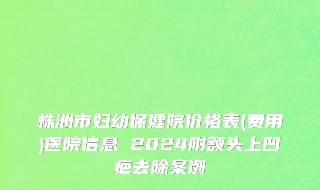 株洲市妇幼保健院价格表(费用)医院信息 2024附额头上凹疤去除案例