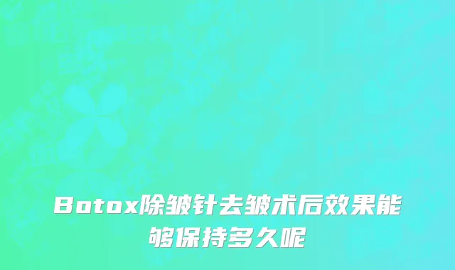 Botox除皱针去皱术后效果能够保持多久呢