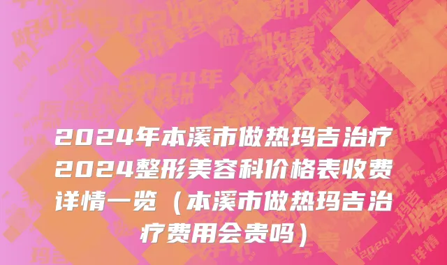 2024年本溪市做热玛吉治疗2024整形美容科价格表收费详情一览（本溪市做热玛吉治疗费用会贵吗）