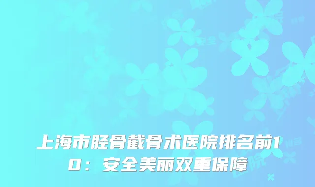 上海市胫骨截骨术医院排名前10：安全美丽双重保障