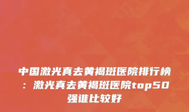 中国激光真去黄褐斑医院排行榜：激光真去黄褐斑医院top50强谁比较好