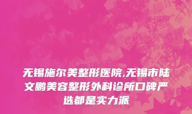 无锡施尔美整形医院,无锡市陆文鹏美容整形外科诊所口碑严选都是实力派