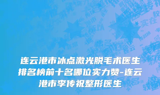 连云港市冰点激光脱毛术医生排名榜前十名哪位实力赞-连云港市李传祝整形医生