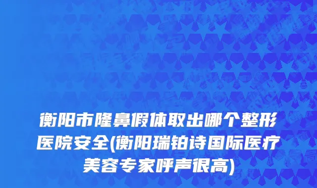 衡阳市隆鼻假体取出哪个整形医院安全(衡阳瑞铂诗国际医疗美容专家呼声很高)
