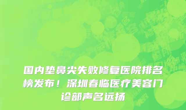 国内垫鼻尖失败修复医院排名榜发布!深圳春临医疗美容门诊部声名远扬