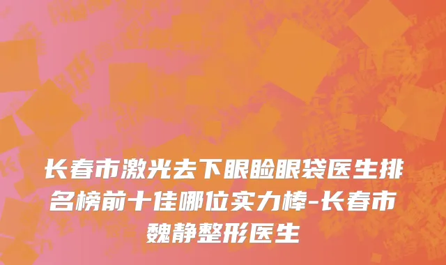 长春市激光去下眼睑眼袋医生排名榜前十佳哪位实力棒-长春市魏静整形医生