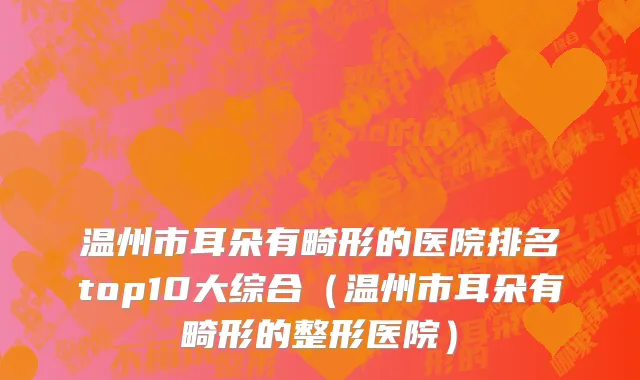 温州市耳朵有畸形的医院排名top10大综合（温州市耳朵有畸形的整形医院）