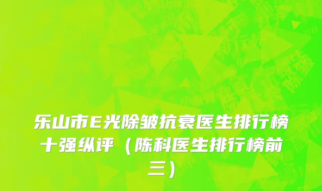 乐山市E光除皱抗衰医生排行榜十强纵评（陈科医生排行榜前三）