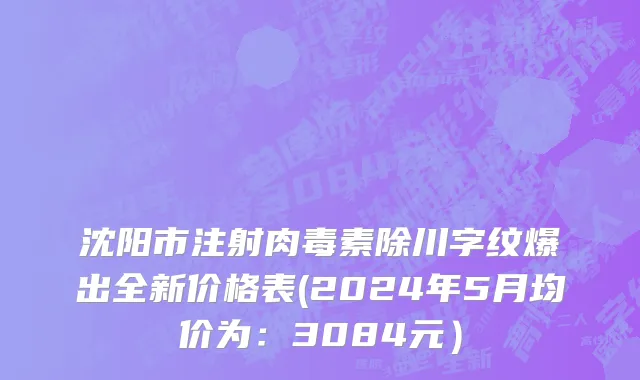沈阳市注射肉毒素除川字纹爆出全新价格表(2024年5月均价为：3084元）