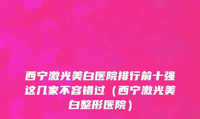 西宁激光美白医院排行前十强这几家不容错过(西宁激光美白整形医院)