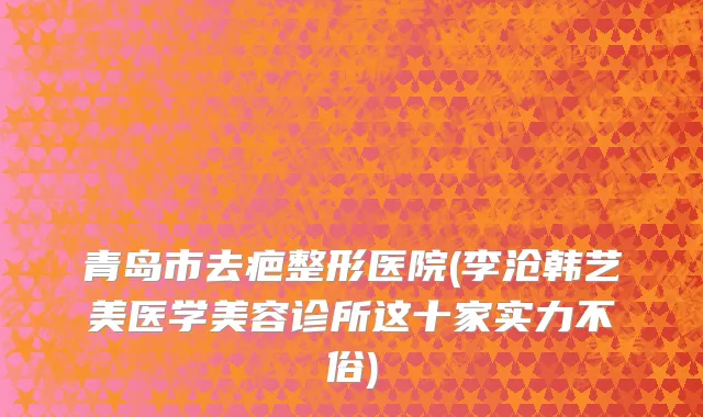 青岛市去疤整形医院(李沧韩艺美医学美容诊所这十家实力不俗)