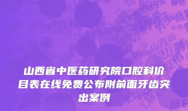 山西省中医药研究院口腔科价目表在线免费公布附前面牙齿突出案例