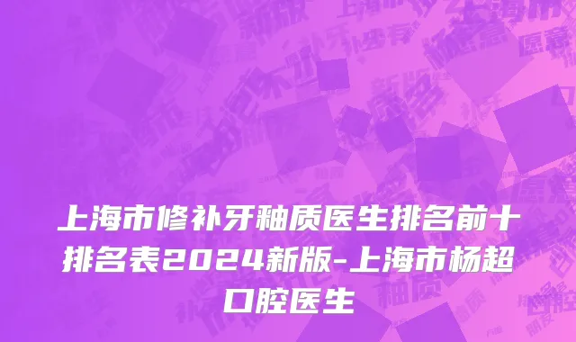 上海市修补牙釉质医生排名前十排名表2024新版-上海市杨超口腔医生