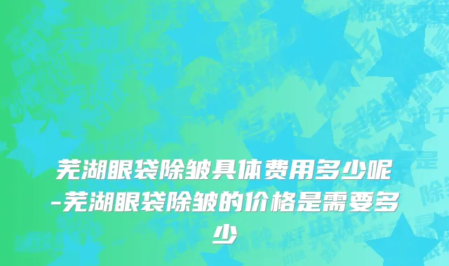 芜湖眼袋除皱具体费用多少呢-芜湖眼袋除皱的价格是需要多少