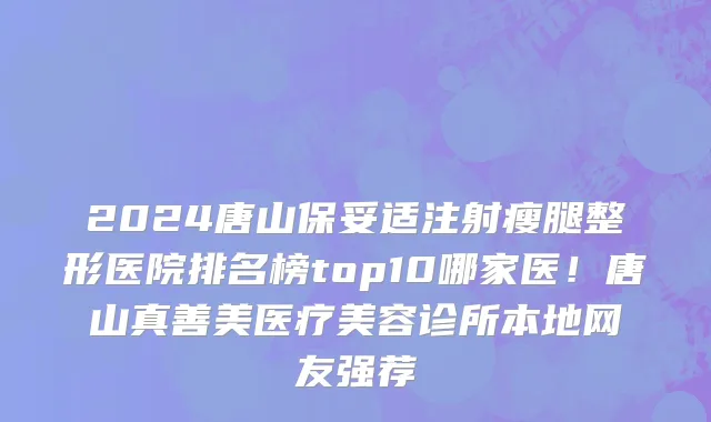 2024唐山保妥适注射瘦腿整形医院排名榜top10哪家医!唐山真善美医疗美容诊所本地网友强荐