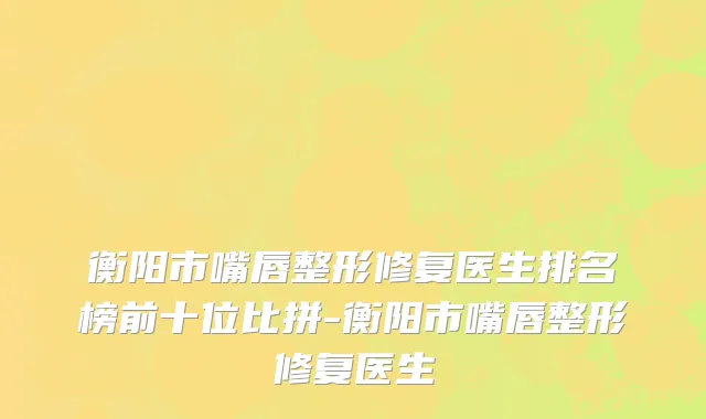 衡阳市嘴唇整形修复医生排名榜前十位比拼-衡阳市嘴唇整形修复医生