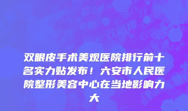 双眼皮手术美观医院排行前十名实力贴发布!六安市人民医院整形美容中心在当地影响力大