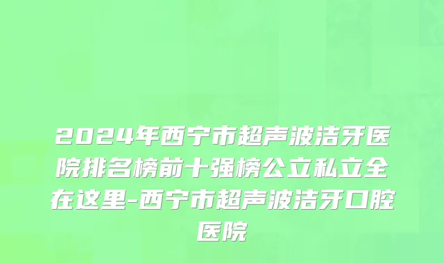 2024年西宁市超声波洁牙医院排名榜前十强榜公立私立全在这里-西宁市超声波洁牙口腔医院