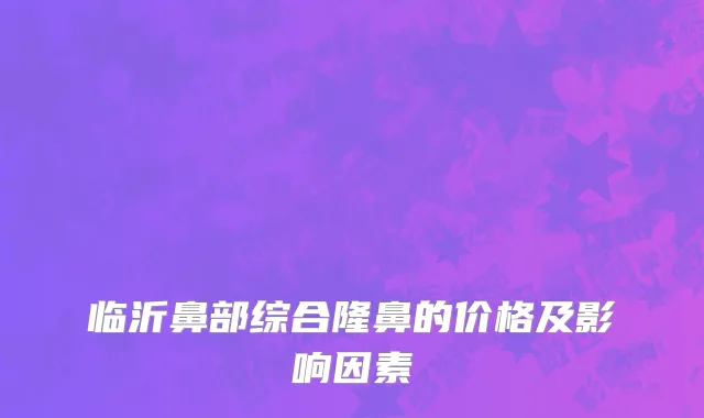 临沂鼻部综合隆鼻的价格及影响因素
