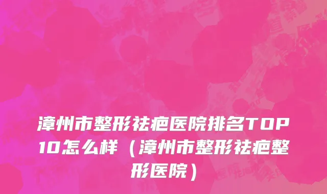漳州市整形祛疤医院排名TOP10怎么样（漳州市整形祛疤整形医院）