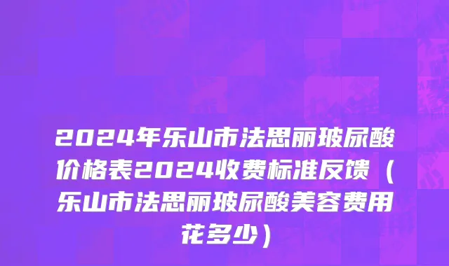 2024年乐山市法思丽玻尿酸价格表2024收费标准反馈（乐山市法思丽玻尿酸美容费用花多少）