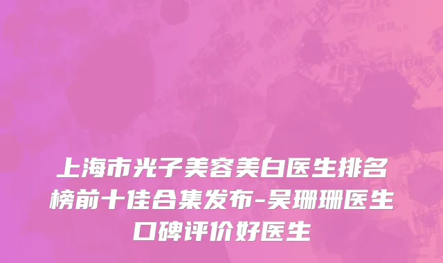 上海市光子美容美白医生排名榜前十佳合集发布-吴珊珊医生口碑评价好医生