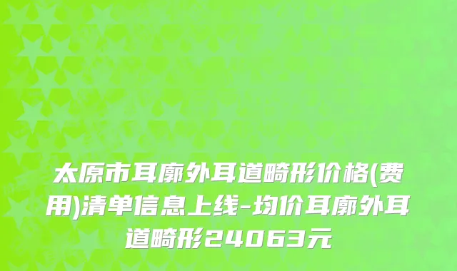 太原市耳廓外耳道畸形价格(费用)清单信息上线-均价耳廓外耳道畸形24063元