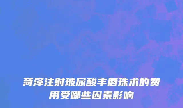 菏泽注射玻尿酸丰唇珠术的费用受哪些因素影响