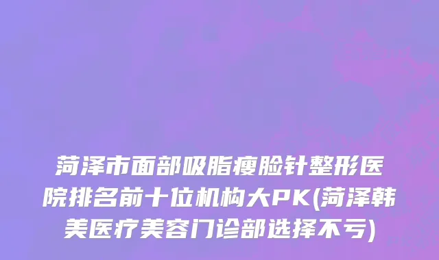 菏泽市面部吸脂瘦脸针整形医院排名前十位机构大PK(菏泽韩美医疗美容门诊部选择不亏)