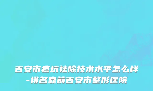 吉安市痘坑祛除技术水平怎么样-排名靠前吉安市整形医院