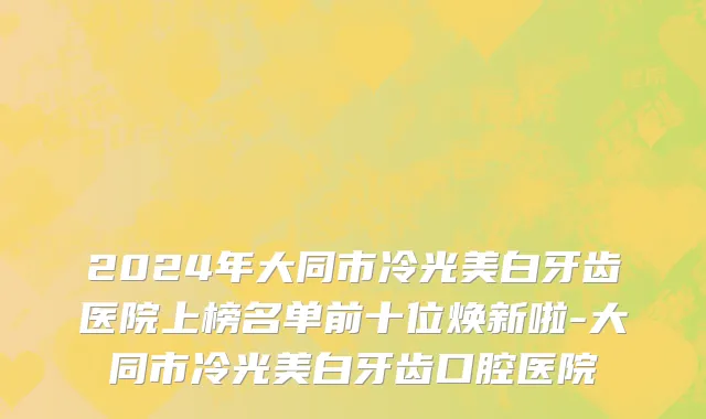 2024年大同市冷光美白牙齿医院上榜名单前十位焕新啦-大同市冷光美白牙齿口腔医院