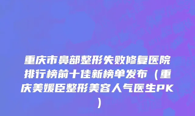 重庆市鼻部整形失败修复医院排行榜前十佳新榜单发布（重庆美媛臣整形美容人气医生PK）