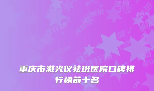 重庆市激光仪祛斑医院口碑排行榜前十名