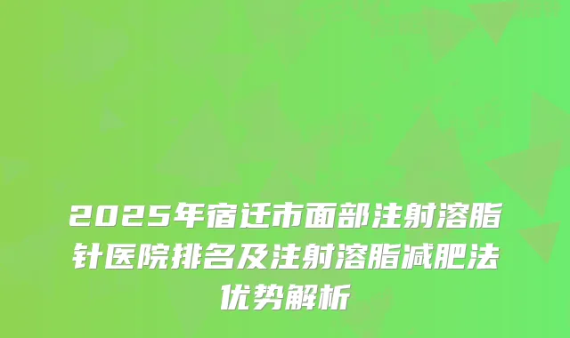 2025年宿迁市面部注射溶脂针医院排名及注射溶脂减肥法优势解析