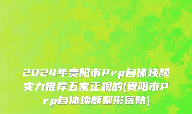 2024年贵阳市Prp自体焕颜实力推荐五家正规的(贵阳市Prp自体焕颜整形医院)