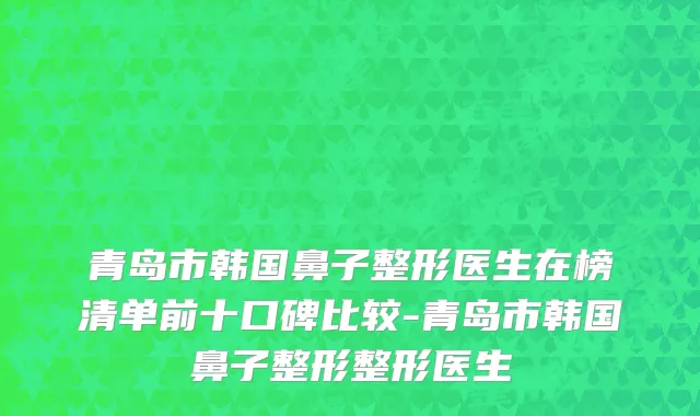青岛市韩国鼻子整形医生在榜清单前十口碑比较-青岛市韩国鼻子整形整形医生