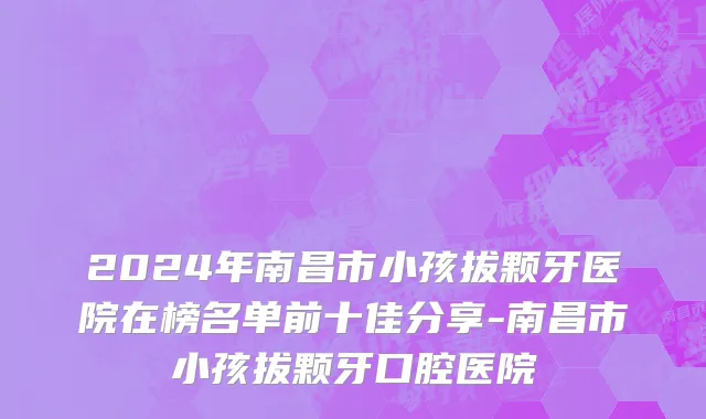 2024年南昌市小孩拔颗牙医院在榜名单前十佳分享-南昌市小孩拔颗牙口腔医院